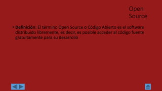 Open
Source
• Definición: El término Open Source o Código Abierto es el software
distribuido libremente, es decir, es posible acceder al código fuente
gratuitamente para su desarrollo
 
