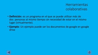 Herramientas
colaborativas
• Definición: es un programa en el que se puede utilizar más de
dos personas al mismo tiempo sin necesidad de estar en el mismo
lugar (virtualmente).
• Ejemplo: Un ejemplo puede ser los documentos de google en google
drive
 