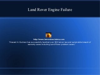 Land Rover Engine Failure

http://www.lemonlawclaims.com
“Howard A. Gutman has successfully handled over 500 lemon law and automobile breach of
warranty cases including Land Rover problem cases.“

 