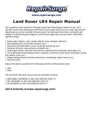 www.repairsurge.com 
Land Rover LR4 Repair Manual 
The convenient online Land Rover LR4 repair manual from RepairSurge is perfect for your "do it 
yourself" repair needs. Getting your LR4 fixed at an auto repair shop costs an arm and a leg, but with 
RepairSurge you can do it yourself and save money. You'll get repair instructions, illustrations and 
diagrams, troubleshooting and diagnosis, and personal support any time you need it. Information 
typically includes: 
Brakes (pads, callipers, rotors, master cyllinder, shoes, hardware, ABS, etc.) 
Steering (ball joints, tie rod ends, sway bars, etc.) 
Suspension (shock absorbers, struts, coil springs, leaf springs, etc.) 
Drivetrain (CV joints, universal joints, driveshaft, etc.) 
Outer Engine (starter, alternator, fuel injection, serpentine belt, timing belt, spark plugs, etc.) 
Air Conditioning and Heat (blower motor, condenser, compressor, water pump, thermostat, cooling 
fan, radiator, hoses, etc.) 
Airbags (airbag modules, seat belt pretensioners, clocksprings, impact sensors, etc.) 
And much more! 
Repair information is available for the following Land Rover LR4 production years: 
2011 
2010 
This Land Rover LR4 repair manual covers all submodels including: 
BASE MODEL, V8 ENGINE, 5L, GAS, FUEL INJECTED, VIN ID "D" 
HSE, V8 ENGINE, 5L, GAS, FUEL INJECTED, VIN ID "D" 
V8, V8 ENGINE, 5L, GAS, FUEL INJECTED, VIN ID "D" 
Get it instantly at www.repairsurge.com! 
