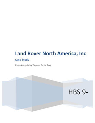  
	
  

	
  
	
  

	
  

	
  

Land	
  Rover	
  North	
  America,	
  Inc	
  	
  
Case	
  Study	
  	
  
Case	
  Analysis	
  by	
  Taposh	
  Dutta	
  Roy	
  
	
  

HBS	
  9-­‐
596036	
  	
  

 