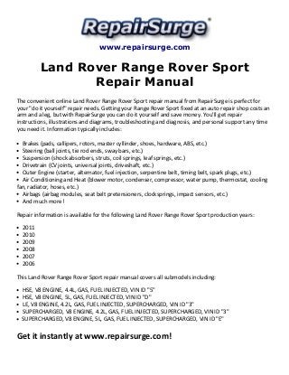 www.repairsurge.com 
Land Rover Range Rover Sport 
Repair Manual 
The convenient online Land Rover Range Rover Sport repair manual from RepairSurge is perfect for 
your "do it yourself" repair needs. Getting your Range Rover Sport fixed at an auto repair shop costs an 
arm and a leg, but with RepairSurge you can do it yourself and save money. You'll get repair 
instructions, illustrations and diagrams, troubleshooting and diagnosis, and personal support any time 
you need it. Information typically includes: 
Brakes (pads, callipers, rotors, master cyllinder, shoes, hardware, ABS, etc.) 
Steering (ball joints, tie rod ends, sway bars, etc.) 
Suspension (shock absorbers, struts, coil springs, leaf springs, etc.) 
Drivetrain (CV joints, universal joints, driveshaft, etc.) 
Outer Engine (starter, alternator, fuel injection, serpentine belt, timing belt, spark plugs, etc.) 
Air Conditioning and Heat (blower motor, condenser, compressor, water pump, thermostat, cooling 
fan, radiator, hoses, etc.) 
Airbags (airbag modules, seat belt pretensioners, clocksprings, impact sensors, etc.) 
And much more! 
Repair information is available for the following Land Rover Range Rover Sport production years: 
2011 
2010 
2009 
2008 
2007 
2006 
This Land Rover Range Rover Sport repair manual covers all submodels including: 
HSE, V8 ENGINE, 4.4L, GAS, FUEL INJECTED, VIN ID "5" 
HSE, V8 ENGINE, 5L, GAS, FUEL INJECTED, VIN ID "D" 
LE, V8 ENGINE, 4.2L, GAS, FUEL INJECTED, SUPERCHARGED, VIN ID "3" 
SUPERCHARGED, V8 ENGINE, 4.2L, GAS, FUEL INJECTED, SUPERCHARGED, VIN ID "3" 
SUPERCHARGED, V8 ENGINE, 5L, GAS, FUEL INJECTED, SUPERCHARGED, VIN ID "E" 
Get it instantly at www.repairsurge.com! 
