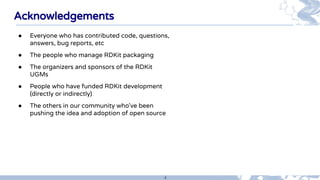 4
Acknowledgements
● Everyone who has contributed code, questions,
answers, bug reports, etc
● The people who manage RDKit...
