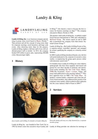Landry & Kling
Landry & Kling, Inc. is an American company special-
izing in group cruise travel based in Miami, Florida.[1]
They promote and sell the concept of using cruise ships
for corporate meetings, travel incentives and large scale
events, often chartering entire ships for this purpose.
Landry & Kling employs a full time staﬀ of ten, with ad-
ditional project staﬀ as needed. In 2014, the company
booked $59 million in gross sales, representing 480,000
cruise ship passenger nights.
1 History
Joyce Landry and Jo Kling, Co-founders of Landry Kling Inc.
Landry & Kling Inc. was founded in New York City in
1982 by former cruise line executives Joyce Landry and
Jo Kling,[2]
who shared a vision to become the ﬁrst re-
source for business meetings on ships.[3]
The company
relocated to Miami, Florida in 1988.
The partners sold Landry & Kling Inc. to publicly traded
Travel Services International in 1998, later rebranded to
MyTravel Group. The owners stayed on and in 2005
they re-purchased the company from then-owners Na-
tional Leisure Group.[4]
Landry & Kling Inc., dba Landry & Kling Events at Sea,
is majority-owned, controlled, operated, and managed
by women, qualifying the company as a minority-owned
business.
In 2009, Landry & Kling introduced Seasite.com, the ﬁrst
web portal dedicated to the corporate & incentive cruise
market, re-engineering the group quote process online
with electronic search tools.[5]
Co-founders Joyce Landry & Jo Kling are cruise industry
spokespeople who have been regularly interviewed and
quoted for over three decades in domestic and interna-
tional media including The New York Times, Money,
TIME,The Economist, Travel + Leisure, Vogue, and
many trade publications in the meetings industry.[6]
They
have appeared twice on NBC’s The Today Show. As
speakers, seminar leaders, columnists and cruise line ad-
visory board members, they inﬂuenced the growth of the
corporate cruise market, which resulted in their induction
into the cruise industry’s Hall of Fame in 2009.[6]
2 Services
Fireworks during sail-away on a ship chartered for a corporate
incentive group.
Landry & Kling provides site selection for meetings at
1
 
