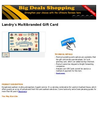 Landry's Multibranded Gift Card
TECHNICAL DETAILS
Premium greeting cards options are available. Mailq
the gift card inside a personalized, 5x7 inch
greeting card, which can added during Checkout.
Product cannot be shipped to freight forwardingq
companies.
Amazon.com Gift Cards cannot be used as aq
method of payment for this item.
Read moreq
PRODUCT DESCRIPTION
Exceptional seafood. Inviting atmosphere. Superb service. It's a winning combination for Landry's Seafood House, which
offers guests an array of sensational fresh fish and seafood selections. Come taste why we've been pleasing guests for
more than 60 years! Read more
You May Also Like
 