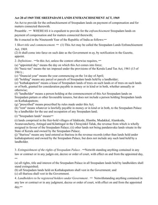 Act 20 of 1969 THE SREEPADAM LANDS ENFRANCHISEMENT ACT, 1969
An Act to provide for the enfranchisement of Sreepadam lands on payment of compensation and for
matters connected therewith.
Preamble . — WHEREAS it is expedient to provide for the enfranchisement Sreepadam lands on
payment of compensation and for matters connected therewith;
Be it enacted in the Nineteenth Year of the Republic of India as follows:—
1 Short title and commencement. — (1) This Act may be called the Sreepadam Lands Enfranchisement
Act, 1969.
(2) It shall come into farce on such date as the Government m ay, by notification in the Gazette,
appoint.
2. Definitions . —In this Act, unless the context otherwise requires, —
(a) "appointed day" means the day on which this Act comes into force;
(b) "basic-tax" means the tax imposed under the provisions of the Kerala Land Tax Act, 1961 (13 of
1961) ;
(c) "financial year" means the year commencing on the 1st day of April;
(d) "holding" means any parcel or parcels of Sreepadam lands held by a landholder;
(e) "kuthakapattom" means a lease of Sreepadam lands of trees on such lands or of trees on such lands
or of both, granted for consideration payable in money or in kind or in both, whether annually or
otherwise;
(f) "landholder" means a person holding at the commencement of this Act Sreepadam lands on
Sreepadam pattam or other favourable tenures, but does not include a person holding Sreepadam lands
on Kuthakapattom;
(g) "prescribed" means prescribed by rules made under this Act;
(h) "rent" means whatever is lawfully payable in money or in kind or in both, to the Sreepadam Palace
by a landholder for the use and occupation of any Sreepadam land;
(i) "Sreepadam lands" means—
(i) lands comprised in the free-hold villages of Idakkode, Illamba, Mudakkal, Alamkodu,
Avanavancherry, Attingal and Kilattingal in the Chirayinkil Taluk, the revenue from which is wholly
assigned in favour of the Sreepadam Palace; (ii) other lands not being pandaravaka lands situate in the
State of Kerala and owned by the Sreepadam Palace;
(j) "tharissu" means any land entered as tharissu in the revenue records (other than lands held under
kuthakapattom) and owned by the Sreepadam Palace, but does not include any such land held by a
landholder.

3. Extinguishment of the rights of Sreepadam Palace . —Notwith standing anything contained in any
law or contract or in any judgm ent, decree or order of court, with effect on and from the appointed day,
—
(a) all rights, title and interest of the Sreepadam Palace in all Sreepadam lands held by landholders shall
stand extinguished;
(b) all Sreepadam lands held on Kuthakapattom shall vest in the Government; and
(c) all tharissu shall vest in the Government.
4. Landholders to be registered holders under Government . — Notwithstanding anything contained in
any law or contract or in any judgment, decree or order of court, with effect on and from the appointed
day,—
 