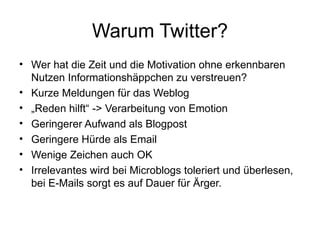 Warum Twitter? Wer hat die Zeit und die Motivation ohne erkennbaren Nutzen Informationshäppchen zu verstreuen? Kurze Meldungen für das Weblog „ Reden hilft“ -> Verarbeitung von Emotion Geringerer Aufwand als Blogpost Geringere Hürde als Email Wenige Zeichen auch OK Irrelevantes wird bei Microblogs toleriert und überlesen, bei E-Mails sorgt es auf Dauer für Ärger. 