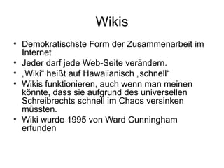 Wikis Demokratischste Form der Zusammenarbeit im Internet Jeder darf jede Web-Seite verändern. „ Wiki“ heißt auf Hawaiianisch „schnell“ Wikis funktionieren, auch wenn man meinen könnte, dass sie aufgrund des universellen Schreibrechts schnell im Chaos versinken müssten. Wiki wurde 1995 von Ward Cunningham erfunden 