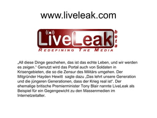 www.liveleak.com „ All diese Dinge geschehen, das ist das echte Leben, und wir werden es zeigen.“ Genutzt wird das Portal auch von Soldaten in Krisengebieten, die so die Zensur des Militärs umgehen. Der Mitgründer Hayden Hewitt  sagte dazu „Das lehrt unsere Generation und die jüngeren Generationen, dass der Krieg real ist“. Der ehemalige britische Premierminister Tony Blair nannte LiveLeak als Beispiel für ein Gegengewicht zu den Massenmedien im Internetzeitalter. 