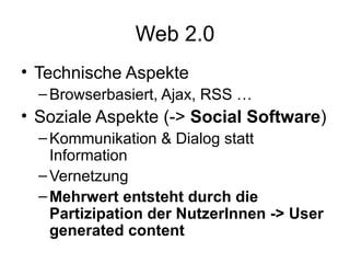 Web 2.0 Technische Aspekte Browserbasiert, Ajax, RSS … Soziale Aspekte (->  Social Software ) Kommunikation & Dialog statt Information Vernetzung Mehrwert entsteht durch die Partizipation der NutzerInnen -> User generated content 