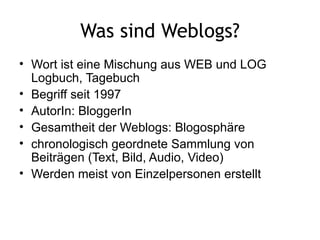 Was sind Weblogs? Wort ist eine Mischung aus WEB und LOG Logbuch, Tagebuch  Begriff seit 1997 AutorIn: BloggerIn Gesamtheit der Weblogs: Blogosphäre chronologisch geordnete Sammlung von Beiträgen (Text, Bild, Audio, Video) Werden meist von Einzelpersonen erstellt 
