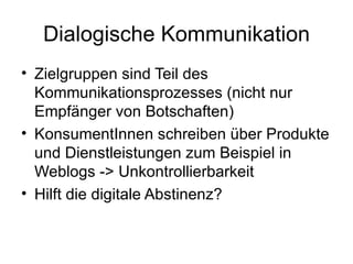 Dialogische Kommunikation Zielgruppen sind Teil des Kommunikationsprozesses (nicht nur Empfänger von Botschaften) KonsumentInnen schreiben über Produkte und Dienstleistungen zum Beispiel in Weblogs -> Unkontrollierbarkeit Hilft die digitale Abstinenz? 