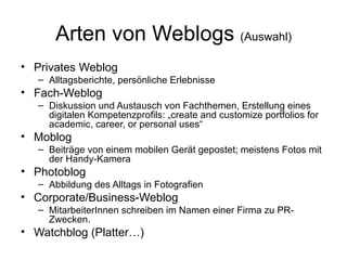 Arten von Weblogs  (Auswahl) Privates Weblog Alltagsberichte, persönliche Erlebnisse Fach-Weblog Diskussion und Austausch von Fachthemen, Erstellung eines digitalen Kompetenzprofils: „create and customize portfolios for academic, career, or personal uses“  Moblog Beiträge von einem mobilen Gerät gepostet; meistens Fotos mit der Handy-Kamera Photoblog Abbildung des Alltags in Fotografien Corporate/Business-Weblog MitarbeiterInnen schreiben im Namen einer Firma zu PR-Zwecken. Watchblog (Platter…) 