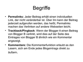 Begriffe Permalinks:  Jeder Beitrag erhält einen individuellen Link, der nicht veränderbar ist. Über ihn kann der Beitrag jederzeit aufgerufen werden, das heißt, Permalinks machen das Verlinken auf andere Webseiten leicht. Trackback/Pingback : Wenn der Blogger A einen Beitrag von Blogger B verlinkt, wird dies auf der Seite des Eintrages von Blogger B ähnlich wie ein Kommentar angezeigt .  Kommentare:  Die Kommentarfunktion erlaubt es den Lesern, sich am Ende jedes Blogeintrags direkt zu äußern . 