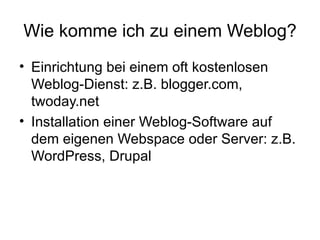 Wie komme ich zu einem Weblog? Einrichtung bei einem oft kostenlosen Weblog-Dienst: z.B. blogger.com, twoday.net Installation einer Weblog-Software auf dem eigenen Webspace oder Server: z.B. WordPress, Drupal 
