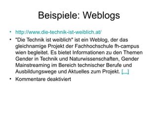 Beispiele: Weblogs http://www.die-technik-ist-weiblich.at/ "Die Technik ist weiblich" ist ein Weblog, der das gleichnamige Projekt der Fachhochschule fh-campus wien begleitet. Es bietet Informationen zu den Themen Gender in Technik und Naturwissenschaften, Gender Mainstreaming im Bereich technischer Berufe und Ausbildungswege und Aktuelles zum Projekt.  [...]   Kommentare deaktiviert 