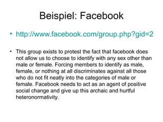 Beispiel: Facebook http://www.facebook.com/group.php?gid=2247153069   This group exists to protest the fact that facebook does not allow us to choose to identify with any sex other than male or female. Forcing members to identify as male, female, or nothing at all discriminates against all those who do not fit neatly into the categories of male or female. Facebook needs to act as an agent of positive social change and give up this archaic and hurtful heteronormativity.  