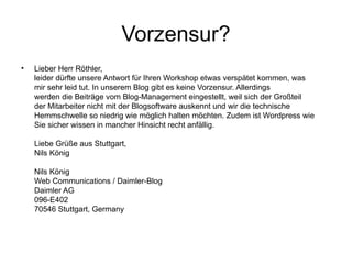 Vorzensur? Lieber Herr Röthler, leider dürfte unsere Antwort für Ihren Workshop etwas verspätet kommen, was mir sehr leid tut. In unserem Blog gibt es keine Vorzensur. Allerdings werden die Beiträge vom Blog-Management eingestellt, weil sich der Großteil der Mitarbeiter nicht mit der Blogsoftware auskennt und wir die technische Hemmschwelle so niedrig wie möglich halten möchten. Zudem ist Wordpress wie Sie sicher wissen in mancher Hinsicht recht anfällig. Liebe Grüße aus Stuttgart, Nils König Nils König Web Communications / Daimler-Blog Daimler AG 096-E402 70546 Stuttgart, Germany  