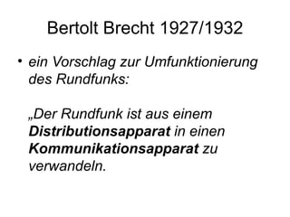 Bertolt Brecht 1927/1932 ein Vorschlag zur Umfunktionierung des Rundfunks:  „Der Rundfunk ist aus einem  Distributionsapparat  in einen  Kommunikationsapparat  zu verwandeln.  