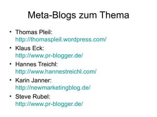 Meta-Blogs zum Thema Thomas Pleil:  http://thomaspleil.wordpress.com/   Klaus Eck: http://www.pr-blogger.de/ Hannes Treichl:  http://www.hannestreichl.com/ Karin Janner: http://newmarketingblog.de/   Steve Rubel: http://www.pr-blogger.de / 