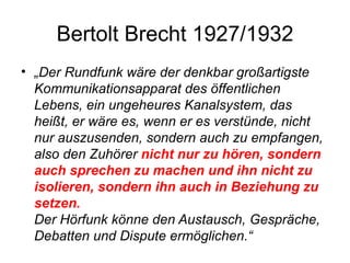Bertolt Brecht 1927/1932 „ Der Rundfunk wäre der denkbar großartigste Kommunikationsapparat des öffentlichen Lebens, ein ungeheures Kanalsystem, das heißt, er wäre es, wenn er es verstünde, nicht nur auszusenden, sondern auch zu empfangen, also den Zuhörer  nicht nur zu hören, sondern auch sprechen zu machen und ihn nicht zu isolieren, sondern ihn auch in Beziehung zu setzen. Der Hörfunk könne den Austausch, Gespräche, Debatten und Dispute ermöglichen.“ 
