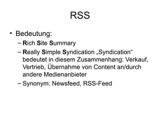RSS Bedeutung: R ich  S ite  S ummary R eally  S imple  S yndication „Syndication“ bedeutet in diesem Zusammenhang: Verkauf, Vertrieb, Übernahme von Content an/durch andere Medienanbieter Synonym: Newsfeed, RSS-Feed 