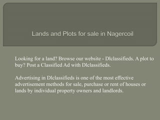 Looking for a land? Browse our website - Dlclassifieds. A plot to
buy? Post a Classified Ad with Dlclassifieds.
Advertising in Dlclassifieds is one of the most effective
advertisement methods for sale, purchase or rent of houses or
lands by individual property owners and landlords.
 