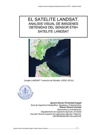 Análisis Visual de Imágenes Obtenidas del Sensor ETM+ - Satélite Landsat.
Ignacio Alonso Fernández-Coppel / Eliecer Herrero Llórente.....................................................- 1 -
(imagen LANDSAT 7 estrecho de Gibraltar, USGS, EEUU)
Ignacio Alonso Fernández-Coppel
Area de Ingeniería Cartográfica, Geodesia y Fotogrametría.
Eliecer Herrero Llorente
Dasometría e Inventariación
Departamento de Ingeniería Agrícola y Forestal
Escuela Técnica Superior de ingenierías Agrarias. Palencia.
UNIVERSIDAD DE VALLADOLID
EL SATELITE LANDSAT.
ANALISIS VISUAL DE IMÁGENES
OBTENIDAS DEL SENSOR ETM+
SATELITE LANDSAT
 