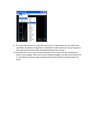 9. As a test to identify water in scatter plot, move cursor in image window over the visible water
    area (Make sure Options->Image:Dance is selected from scatter plot menu). You will see parts in
    lower right quadrant of the scatter plot being identified in blue as water.
10. Now place your mouse cursor in lower left quadrant of the scatter plot and using left mouse
    button create a polygon. When you are done creating the polygon, use right mouse button to fill
    it. Once filled the respective water coverage (in blue) will be reflected in image window. See
    below.
 