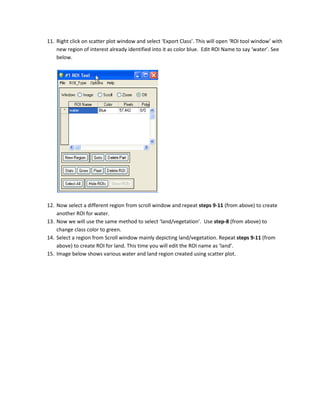 11. Right click on scatter plot window and select ‘Export Class’. This will open ‘ROI tool window’ with
    new region of interest already identified into it as color blue. Edit ROI Name to say ‘water’. See
    below.




12. Now select a different region from scroll window and repeat steps 9-11 (from above) to create
    another ROI for water.
13. Now we will use the same method to select ‘land/vegetation’. Use step-8 (from above) to
    change class color to green.
14. Select a region from Scroll window mainly depicting land/vegetation. Repeat steps 9-11 (from
    above) to create ROI for land. This time you will edit the ROI name as ‘land’.
15. Image below shows various water and land region created using scatter plot.
 