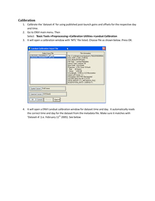 Calibration
  1. Calibrate the ‘dataset-A’ for using published post-launch gains and offsets for the respective day
     and time.
  2. Go to ENVI main menu. Then
     Select ‘Basic Tools->Preprocessing->Calibration Utilities->Landsat Calibration
  3. It will open a calibration window with ‘MTL’ file listed. Choose file as shown below. Press OK.




  4. It will open a ENVI Landsat calibration window for dataset time and day. It automatically reads
     the correct time and day for the dataset from the metadata file. Make sure it matches with
     ‘Dataset-A’ (i.e. February 11th 2005). See below
 