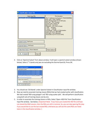 4. Click on ‘Spectral Subset’ from above window. It will open a spectral subset window (shown
   below). Select 1st 5 bands only (we are excluding the thermal band 6). Press OK.




3. You should see ‘5/6 Bands’ under Spectral Subset in Classification input file window.
4. Now we need to associate training classes (ROIs) that we had created earlier with classification.
   We had created ‘ROI using polygon’ and ‘ROI using scatter plot’. We will perform classification
   using both sets of training classes one by one.
5. In order to associate the training classes or ROIs, Select ‘Open->ROI File’ from Classification
   Input file window. See below. [Important Note: If you have just created the ROI file and have
   not closed the ENVI session, then the ROIs are still in memory. So, you can skip opening file step
   if you would like to use the last created ROI, otherwise you will see the same ROIs are listed
   twice in the classification window. ]
 