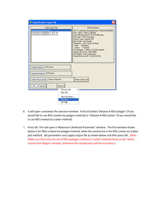 6. It will open a windows file selection window. Find and Select ‘Dataset-A-ROI-polygon’ (if you
   would like to use ROI created via polygon method) or ‘Dataset-A-ROI-scatter’ (if you would like
   to use ROI created via scatter method).

7. Press OK. This will open a ‘Maximum Likelihood Parameter’ window. The first window shown
   below is for ROIs created via polygon method, while the second one is for ROIs create via scatter
   plot method. Set parameters and supply output file as shown below and then press OK. [Note:
   Make sure that only one set of ROIs (polygon method or scatter method) show on the ‘Select
   classes from Region’ window, otherwise the classification will be erroneous.]
 