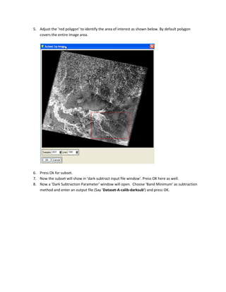 5. Adjust the ‘red polygon’ to identify the area of interest as shown below. By default polygon
   covers the entire image area.




6. Press Ok for subset.
7. Now the subset will show in ‘dark subtract input file window’. Press OK here as well.
8. Now a ‘Dark Subtraction Parameter’ window will open. Choose ‘Band Minimum’ as subtraction
   method and enter an output file (Say ‘Dataset-A-calib-darksub’) and press OK.
 