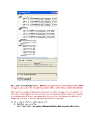 QUAC (Quick Atmospheric Correction) (MSU does not appear to have license for this module. If MSU
manages to get one, then this atmospheric correction will be a better choice over Dark Subtraction)

QUAC is an in-scene approach to atmospheric correction and determines parameters directly from the
information contained within the scene using the observed pixel spectra. QUAC enables the retrieval of
reasonably accurate reflectance spectra even when the sensor does not have a proper radiometric or
wavelength calibration, or when the solar illumination intensity is unknown.

We will now perform QUAC on calibrated dataset-A.
   1. Go to ENVI main menu. Then
        Select ‘Basic Tools->Preprocessing->Calibration Utilities->Quic Atmospheric Correction’.
 