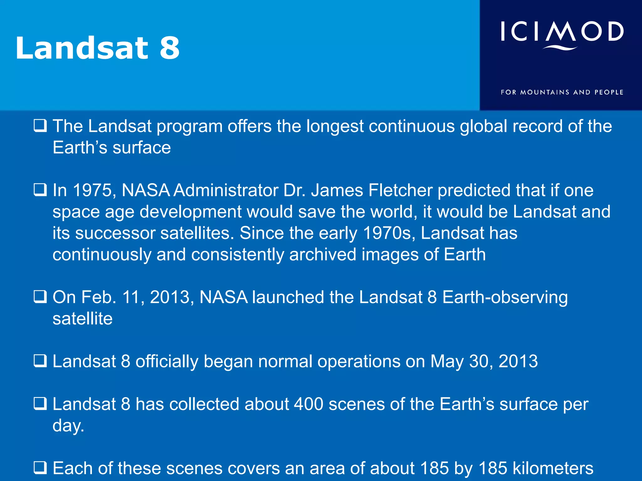 Landsat 8
The Landsat program offers the longest continuous global record of the
Earth’s surface
In 1975, NASA Administrator Dr. James Fletcher predicted that if one
space age development would save the world, it would be Landsat and
its successor satellites. Since the early 1970s, Landsat has
continuously and consistently archived images of Earth
On Feb. 11, 2013, NASA launched the Landsat 8 Earth-observing
satellite
Landsat 8 officially began normal operations on May 30, 2013
Landsat 8 has collected about 400 scenes of the Earth’s surface per
day.
Each of these scenes covers an area of about 185 by 185 kilometers