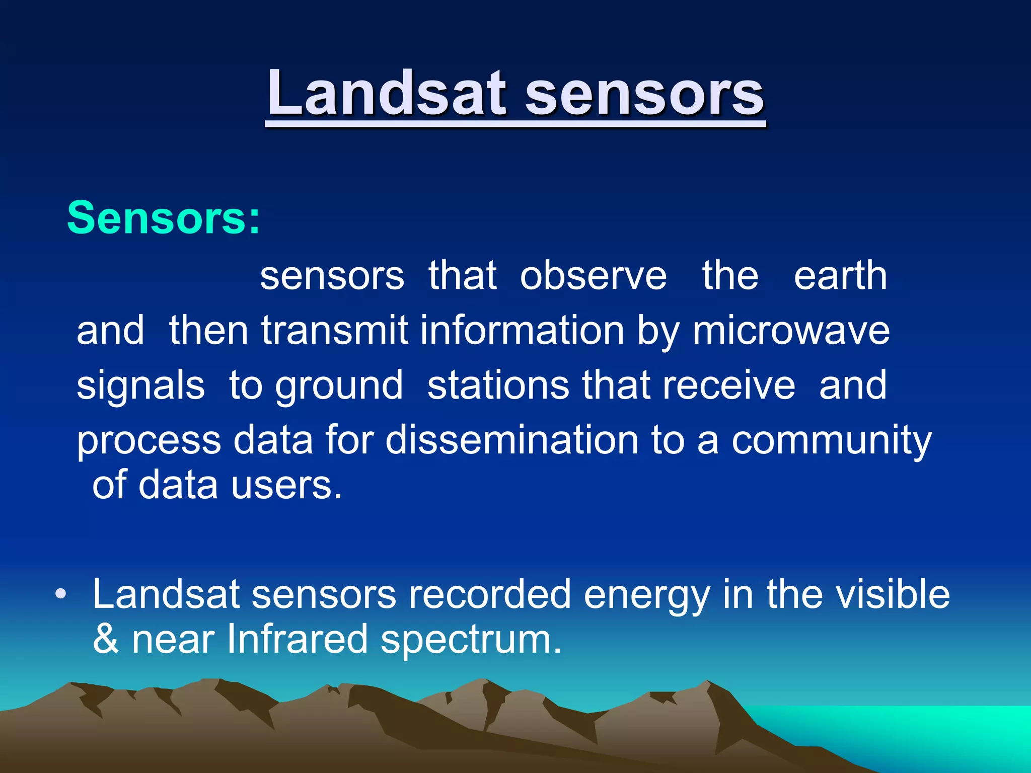 Landsat sensors
Sensors:
sensors that observe the earth
and then transmit information by microwave
signals to ground stations that receive and
process data for dissemination to a community
of data users.
• Landsat sensors recorded energy in the visible
& near Infrared spectrum.
 