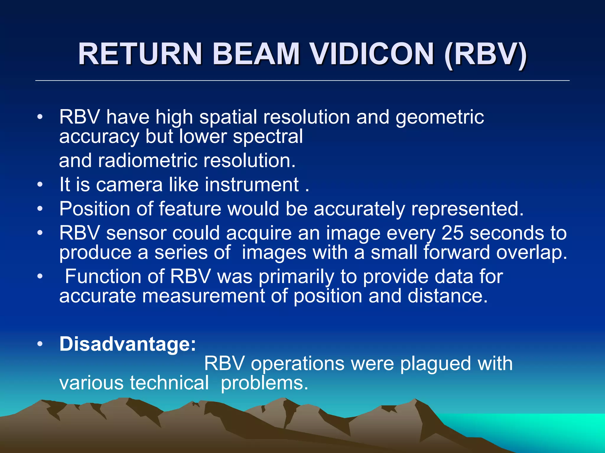 RETURN BEAM VIDICON (RBV)
• RBV have high spatial resolution and geometric
accuracy but lower spectral
and radiometric resolution.
• It is camera like instrument .
• Position of feature would be accurately represented.
• RBV sensor could acquire an image every 25 seconds to
produce a series of images with a small forward overlap.
• Function of RBV was primarily to provide data for
accurate measurement of position and distance.
• Disadvantage:
RBV operations were plagued with
various technical problems.
 