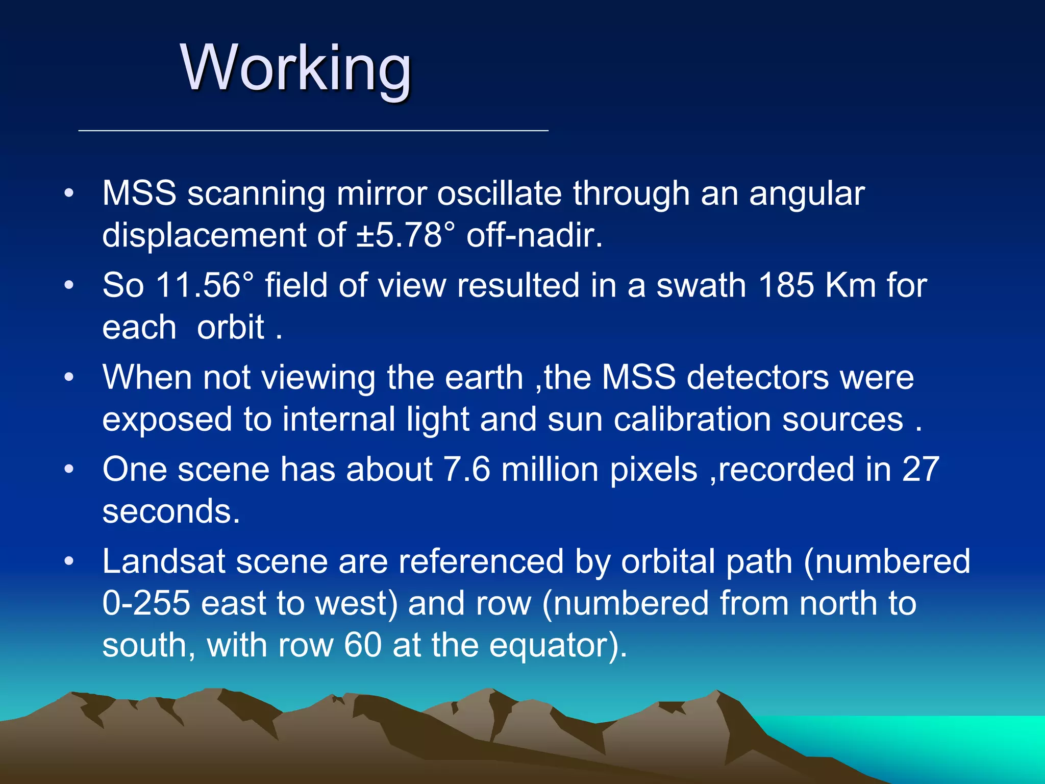 Working
• MSS scanning mirror oscillate through an angular
displacement of ±5.78° off-nadir.
• So 11.56° field of view resulted in a swath 185 Km for
each orbit .
• When not viewing the earth ,the MSS detectors were
exposed to internal light and sun calibration sources .
• One scene has about 7.6 million pixels ,recorded in 27
seconds.
• Landsat scene are referenced by orbital path (numbered
0-255 east to west) and row (numbered from north to
south, with row 60 at the equator).
 