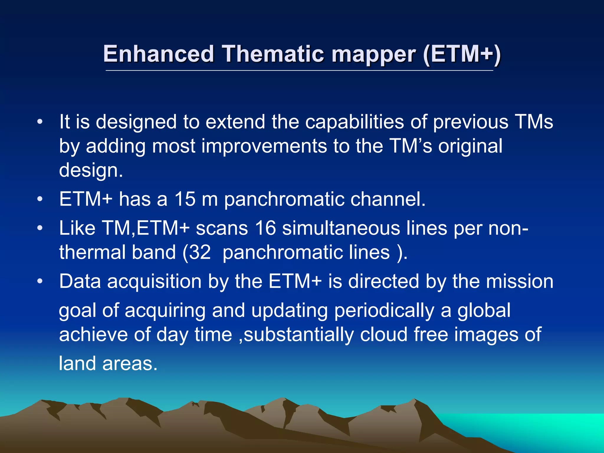 Enhanced Thematic mapper (ETM+)
• It is designed to extend the capabilities of previous TMs
by adding most improvements to the TM’s original
design.
• ETM+ has a 15 m panchromatic channel.
• Like TM,ETM+ scans 16 simultaneous lines per non-
thermal band (32 panchromatic lines ).
• Data acquisition by the ETM+ is directed by the mission
goal of acquiring and updating periodically a global
achieve of day time ,substantially cloud free images of
land areas.
 
