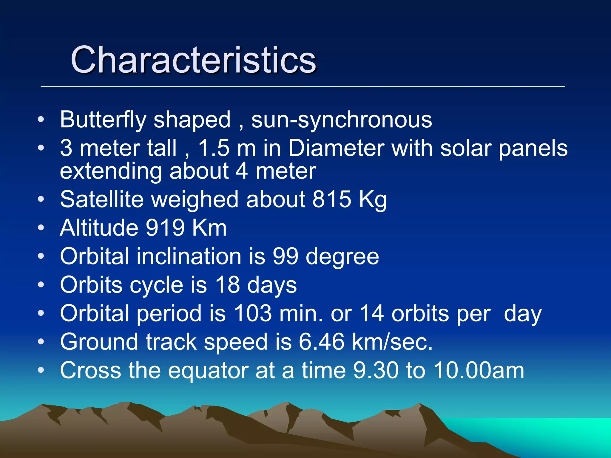 Characteristics
• Butterfly shaped , sun-synchronous
• 3 meter tall , 1.5 m in Diameter with solar panels
extending about 4 meter
• Satellite weighed about 815 Kg
• Altitude 919 Km
• Orbital inclination is 99 degree
• Orbits cycle is 18 days
• Orbital period is 103 min. or 14 orbits per day
• Ground track speed is 6.46 km/sec.
• Cross the equator at a time 9.30 to 10.00am
 