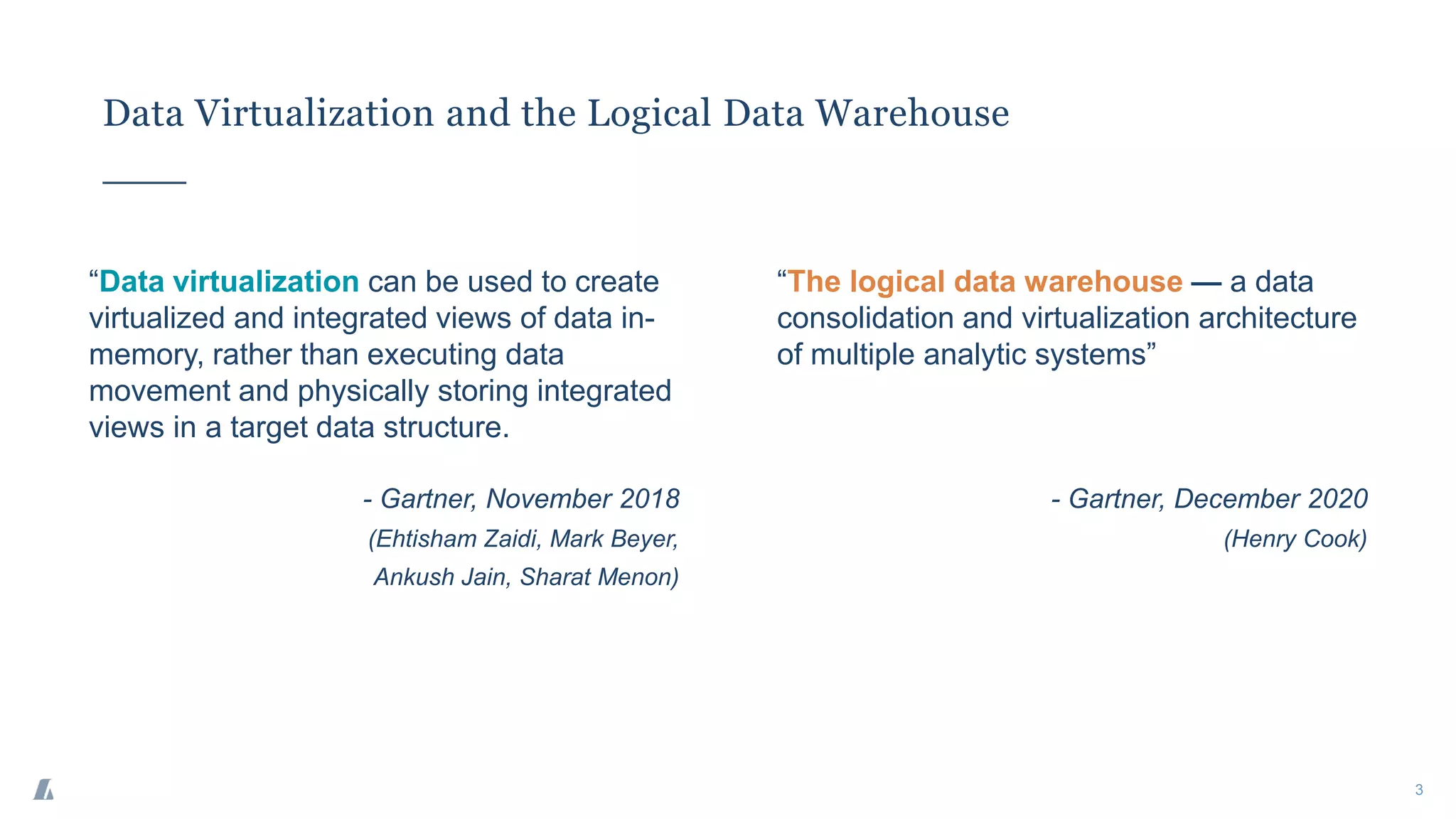 Data Virtualization and the Logical Data Warehouse
3
“Data virtualization can be used to create
virtualized and integrated views of data in-
memory, rather than executing data
movement and physically storing integrated
views in a target data structure.
- Gartner, November 2018
(Ehtisham Zaidi, Mark Beyer,
Ankush Jain, Sharat Menon)
“The logical data warehouse — a data
consolidation and virtualization architecture
of multiple analytic systems”
- Gartner, December 2020
(Henry Cook)
 