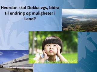 Mulighetenes Oppland
Dokka videregående skole
Hvordan skal Dokka vgs, bidra
til endring og muligheter i
Land?
 