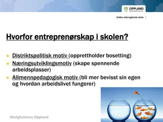 Mulighetenes Oppland
Dokka videregående skole
Hvorfor entreprenørskap i skolen?
 Distriktspolitisk motiv (opprettholder bosetting)
 Næringsutviklingsmotiv (skape spennende
arbeidsplasser)
 Allmennpedagogisk motiv (bli mer bevisst sin egen
og hvordan arbeidslivet fungerer)
 