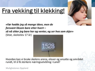 Mulighetenes Oppland
Dokka videregående skole
«Før hadde jeg så mange ideer, men de
forsvant liksom bare etter hvert –
så nå sitter jeg bare her og venter, og ser hva som skjer»
(Sitat, skoleelev 17 år)
Hvordan kan vi bruke skolens arena, elever og ansatte og området
rundt, til å få sterkere næringsutvikling i Land?
 