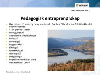 Mulighetenes Oppland
Dokka videregående skole
Pedagogisk entreprenørskap
 Hva er Land, Etnedal og omegn unike på i Oppland? Hvorfor skal folk tiltrekkes hit
eller bli boende?
 «Det grønne skiftet»
 Biologi/Natur?
 Spennende arbeidsplasser
 Industri?
 Bioenergi?
 Byggeskikker?
 Økologi?
 Idrett/kultur?
 Næringsliv?
 Integrering?
 Imøtekommenheten blant
menneskene i Land?
 