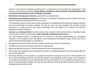 Ugliness is the absence of beauty resulting from a sensed lack of unity among the components or the
presence of incongruous elements. Beauty pleases and ugliness tends to disturb. It therefore follows that
a visual harmony of all parts of the landscape is desirable.
• Elimination of incongruous elements usually effects an improvement.
• Introduction of accentuating elements: If elimination can improve a landscape quality it follows that other
elements might be introduced with the same result.
The landscape character of any area may be developed or intensified by eliminating any negative elements
and by accentuating its positive qualities. For this we must not only recognize the essential natural
character of a land area but also posses knowledge that will enable us to achieve the optimum
development of that character.
• Land use as a landscape factor: Very few areas can be reserved in their pristine state or developed solely
for the display of their natural beauty. Land is generally considered in terms of use.
The most important factor in considering the use of land is a thorough understanding of its landscape
character in the broadest sense. The planner must comprehend the physical nature of the site and its
extensional environment before it is possible to:
1. Recognize those uses for which the site is suited and which will utilize its full potential.
2. Introduce into the area only those uses which are appropriate.
3. Apply and develop such uses in studied relationship to the landscape features.
4. Ensure that these applied uses are integrated to produce a modified landscape that is functionally efficient
and visually attractive.
5. Determine whether or not a project is unsuited and would be incongruous not only on the immediate site
but in the surrounding environs as well and thus appear to be misplaced, unfit and ugly. Such an improper
use would be disturbing not only aesthetically but also practically, for an unsuitable use forced upon a
parcel of land generates frictions that may not only destroy the most desirable qualities of the area but
preclude proper function as well.
 