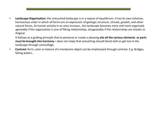 • Landscape Organization: the untouched landscape is in a repose of equilibrium. It has its own cohesive,
harmonious order in which all forms are an expression of geologic structure, climate, growth, and other
natural forces. As human activity in an area increase , the landscape becomes more and more organized;
agreeably if the organization is one of fitting relationships, disagreeably if the relationships are chaotic or
illogical.
It follows as a guiding principle that to preserve or create a pleasing site all the various elements or parts
must be brought into harmony – does not imply that everything should blend with or get lost in the
landscape through camouflage.
• Contrast: form, color or texture of a handsome object can be emphasized through contrast. E.g. Bridges,
falling waters…
 