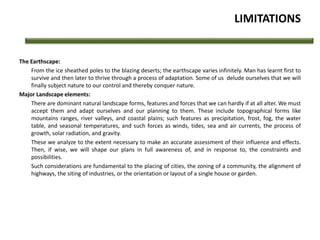 LIMITATIONS
The Earthscape:
From the ice sheathed poles to the blazing deserts; the earthscape varies infinitely. Man has learnt first to
survive and then later to thrive through a process of adaptation. Some of us delude ourselves that we will
finally subject nature to our control and thereby conquer nature.
Major Landscape elements:
There are dominant natural landscape forms, features and forces that we can hardly if at all alter. We must
accept them and adapt ourselves and our planning to them. These include topographical forms like
mountains ranges, river valleys, and coastal plains; such features as precipitation, frost, fog, the water
table, and seasonal temperatures, and such forces as winds, tides, sea and air currents, the process of
growth, solar radiation, and gravity.
These we analyze to the extent necessary to make an accurate assessment of their influence and effects.
Then, if wise, we will shape our plans in full awareness of, and in response to, the constraints and
possibilities.
Such considerations are fundamental to the placing of cities, the zoning of a community, the alignment of
highways, the siting of industries, or the orientation or layout of a single house or garden.
 