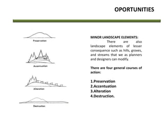 OPORTUNITIES
MINOR LANDSCAPE ELEMENTS:
There are also
landscape elements of lesser
consequence such as hills, groves,
and streams that we as planners
and designers can modify.
There are four general courses of
action:
1.Preservation
2.Accentuation
3.Alteration
4.Destruction.
 